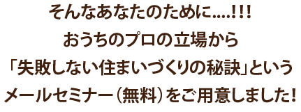 そんなあなたのために...!!おうちのプロの立場から「失敗しない住まいづくりの秘訣」というメールセミナー(無料)をご用意しました！