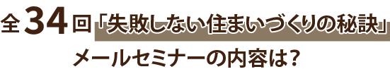 全34回 「失敗しない住まいづくりの秘訣」メールセミナーの内容は？